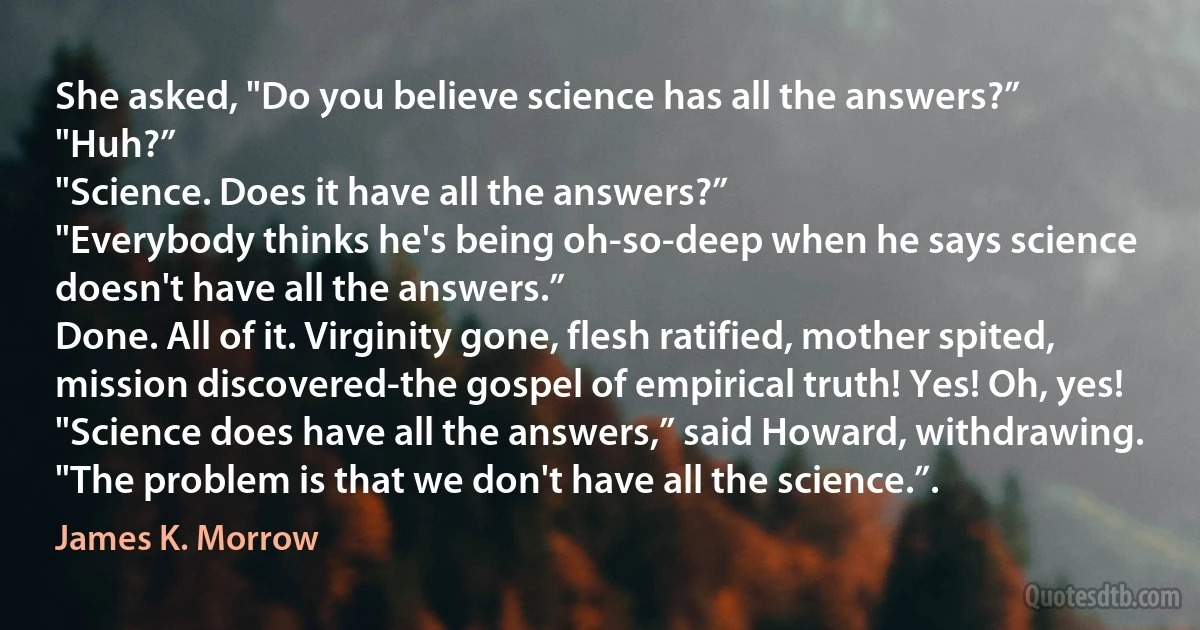 She asked, "Do you believe science has all the answers?”
"Huh?”
"Science. Does it have all the answers?”
"Everybody thinks he's being oh-so-deep when he says science doesn't have all the answers.”
Done. All of it. Virginity gone, flesh ratified, mother spited, mission discovered-the gospel of empirical truth! Yes! Oh, yes!
"Science does have all the answers,” said Howard, withdrawing. "The problem is that we don't have all the science.”. (James K. Morrow)