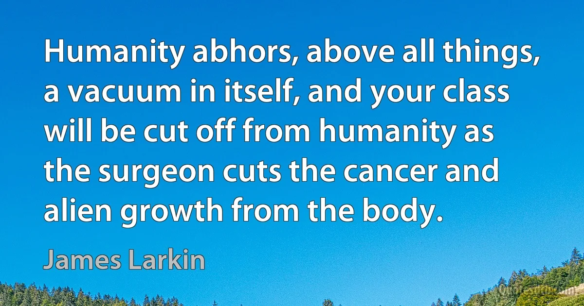 Humanity abhors, above all things, a vacuum in itself, and your class will be cut off from humanity as the surgeon cuts the cancer and alien growth from the body. (James Larkin)