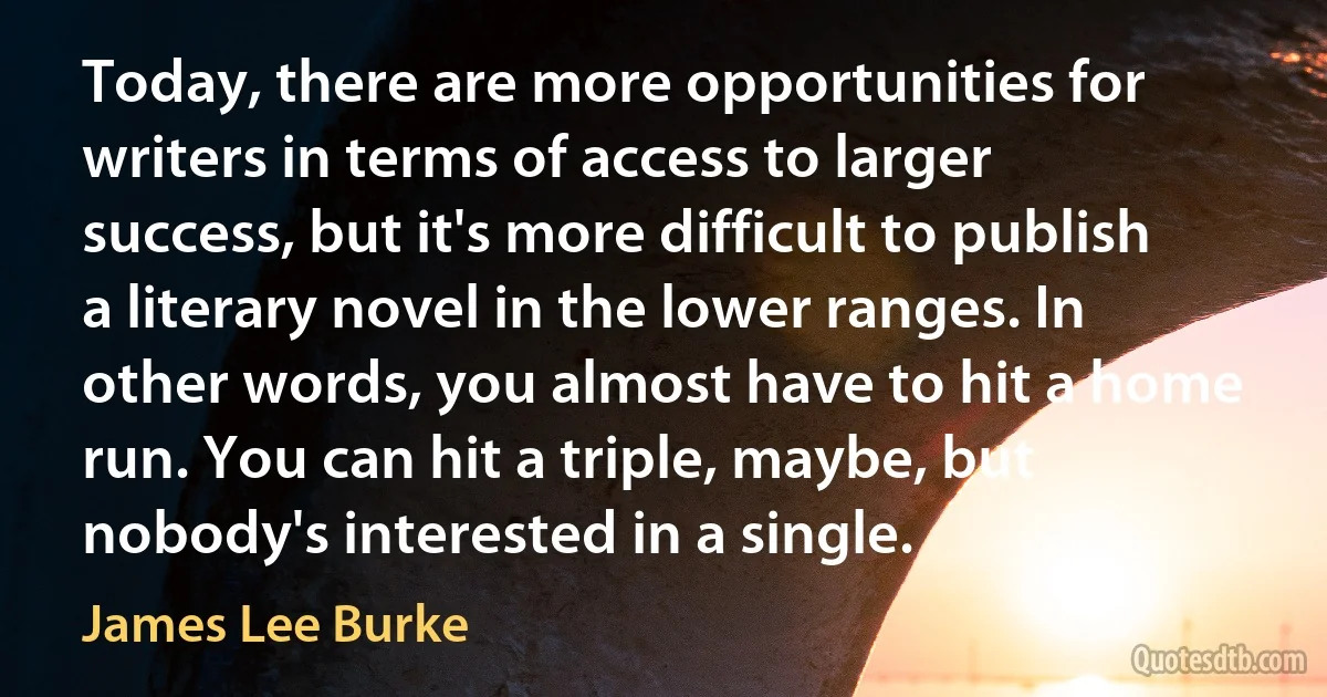 Today, there are more opportunities for writers in terms of access to larger success, but it's more difficult to publish a literary novel in the lower ranges. In other words, you almost have to hit a home run. You can hit a triple, maybe, but nobody's interested in a single. (James Lee Burke)