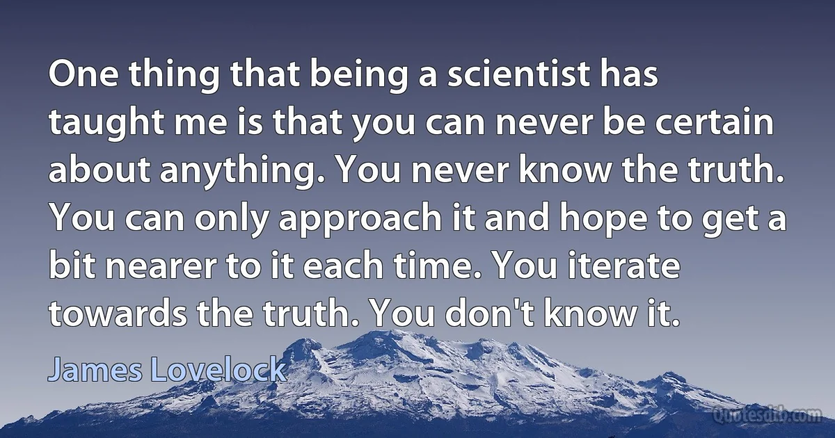 One thing that being a scientist has taught me is that you can never be certain about anything. You never know the truth. You can only approach it and hope to get a bit nearer to it each time. You iterate towards the truth. You don't know it. (James Lovelock)