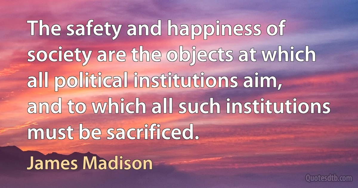 The safety and happiness of society are the objects at which all political institutions aim, and to which all such institutions must be sacrificed. (James Madison)