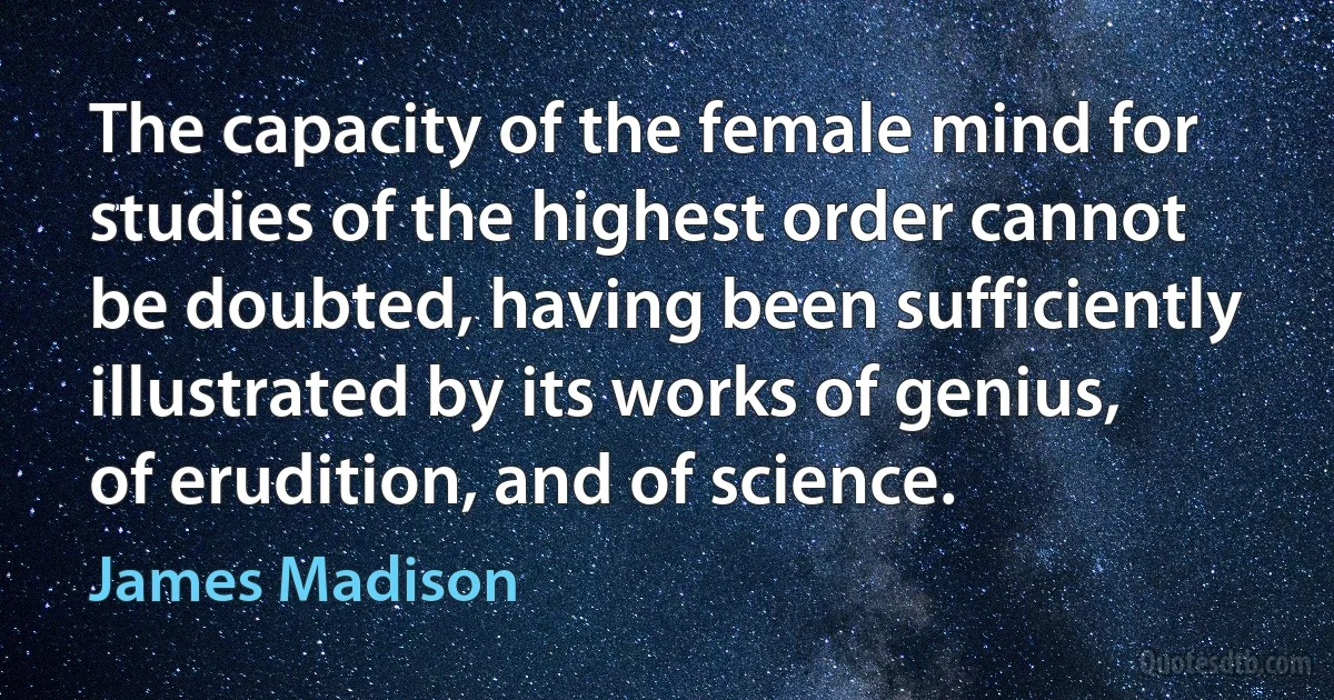 The capacity of the female mind for studies of the highest order cannot be doubted, having been sufficiently illustrated by its works of genius, of erudition, and of science. (James Madison)