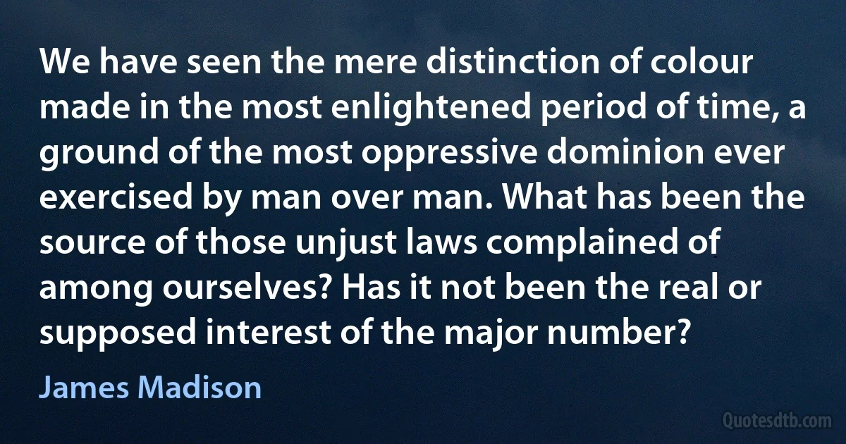 We have seen the mere distinction of colour made in the most enlightened period of time, a ground of the most oppressive dominion ever exercised by man over man. What has been the source of those unjust laws complained of among ourselves? Has it not been the real or supposed interest of the major number? (James Madison)