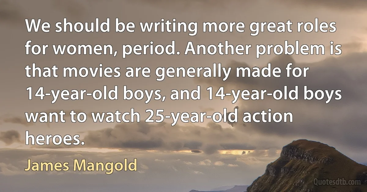 We should be writing more great roles for women, period. Another problem is that movies are generally made for 14-year-old boys, and 14-year-old boys want to watch 25-year-old action heroes. (James Mangold)