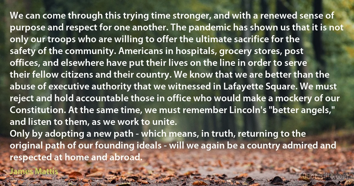 We can come through this trying time stronger, and with a renewed sense of purpose and respect for one another. The pandemic has shown us that it is not only our troops who are willing to offer the ultimate sacrifice for the safety of the community. Americans in hospitals, grocery stores, post offices, and elsewhere have put their lives on the line in order to serve their fellow citizens and their country. We know that we are better than the abuse of executive authority that we witnessed in Lafayette Square. We must reject and hold accountable those in office who would make a mockery of our Constitution. At the same time, we must remember Lincoln's "better angels," and listen to them, as we work to unite.
Only by adopting a new path - which means, in truth, returning to the original path of our founding ideals - will we again be a country admired and respected at home and abroad. (James Mattis)