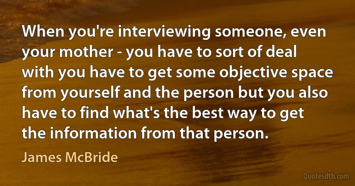 When you're interviewing someone, even your mother - you have to sort of deal with you have to get some objective space from yourself and the person but you also have to find what's the best way to get the information from that person. (James McBride)