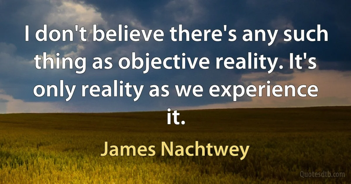 I don't believe there's any such thing as objective reality. It's only reality as we experience it. (James Nachtwey)