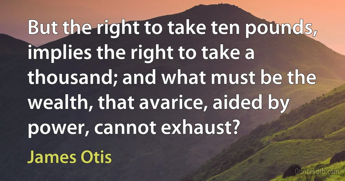 But the right to take ten pounds, implies the right to take a thousand; and what must be the wealth, that avarice, aided by power, cannot exhaust? (James Otis)