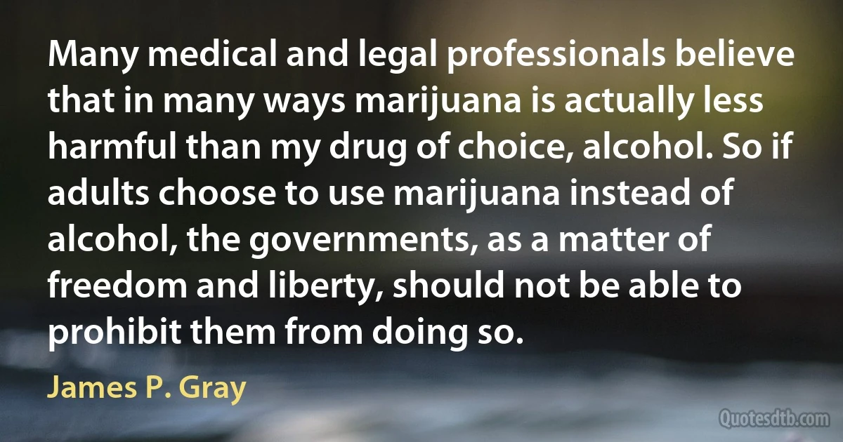 Many medical and legal professionals believe that in many ways marijuana is actually less harmful than my drug of choice, alcohol. So if adults choose to use marijuana instead of alcohol, the governments, as a matter of freedom and liberty, should not be able to prohibit them from doing so. (James P. Gray)