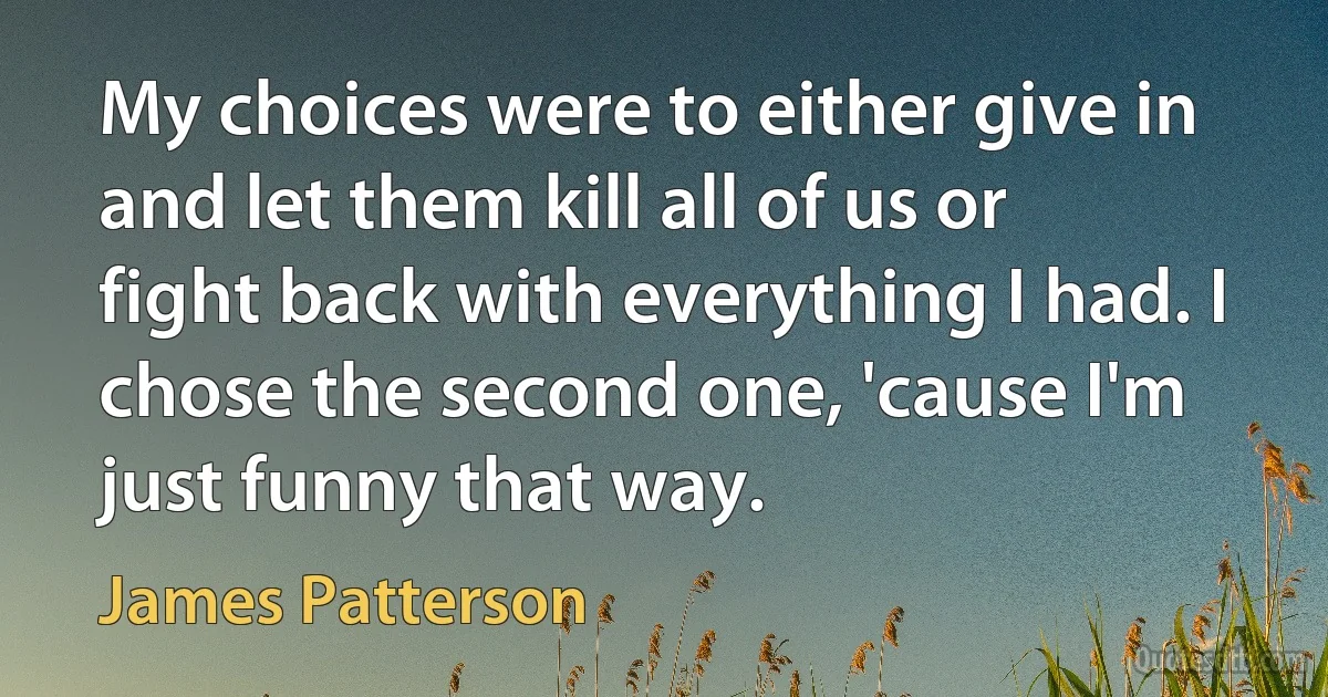 My choices were to either give in and let them kill all of us or fight back with everything I had. I chose the second one, 'cause I'm just funny that way. (James Patterson)