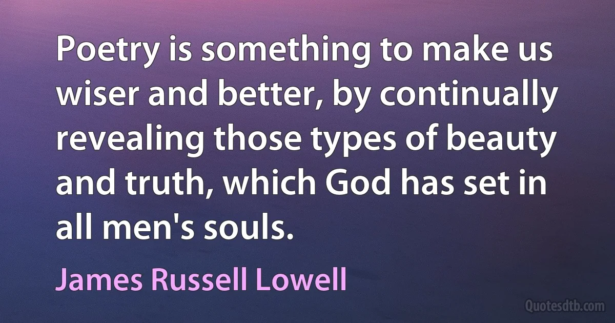 Poetry is something to make us wiser and better, by continually revealing those types of beauty and truth, which God has set in all men's souls. (James Russell Lowell)