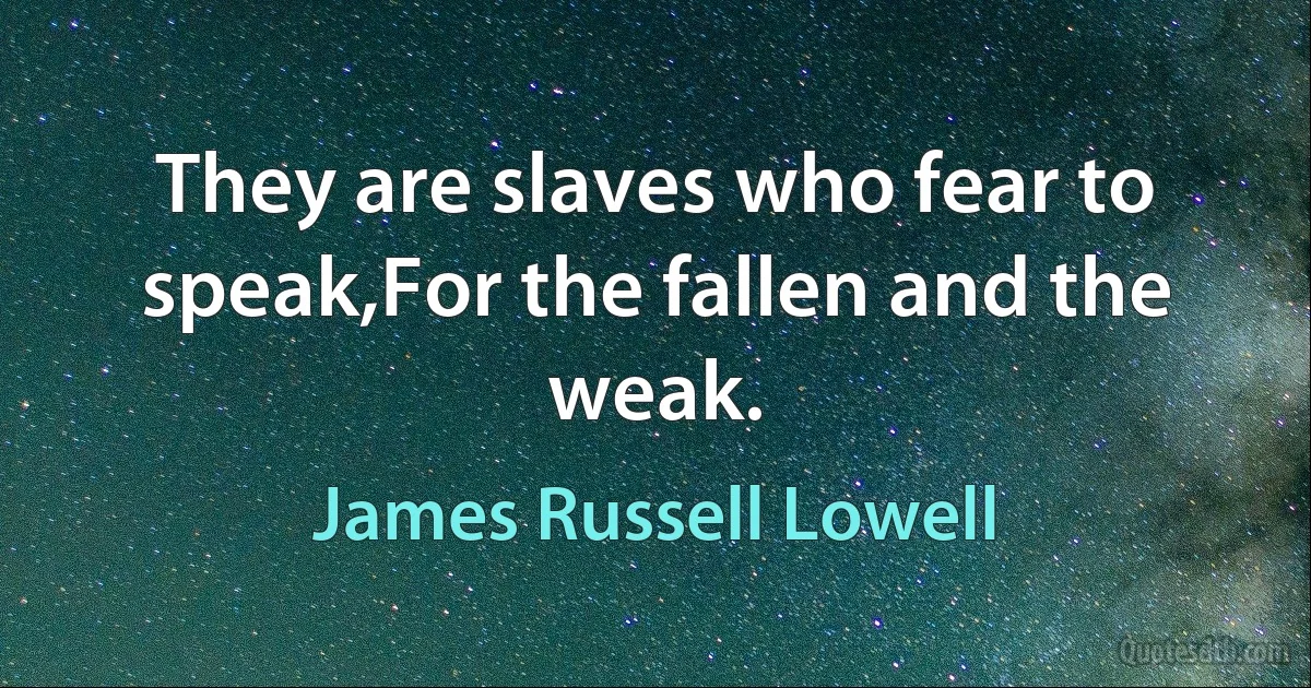 They are slaves who fear to speak,For the fallen and the weak. (James Russell Lowell)