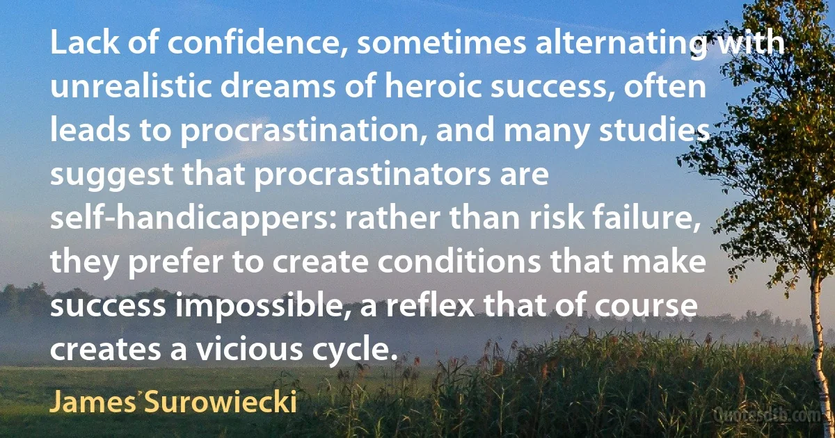 Lack of confidence, sometimes alternating with unrealistic dreams of heroic success, often leads to procrastination, and many studies suggest that procrastinators are self-handicappers: rather than risk failure, they prefer to create conditions that make success impossible, a reflex that of course creates a vicious cycle. (James Surowiecki)