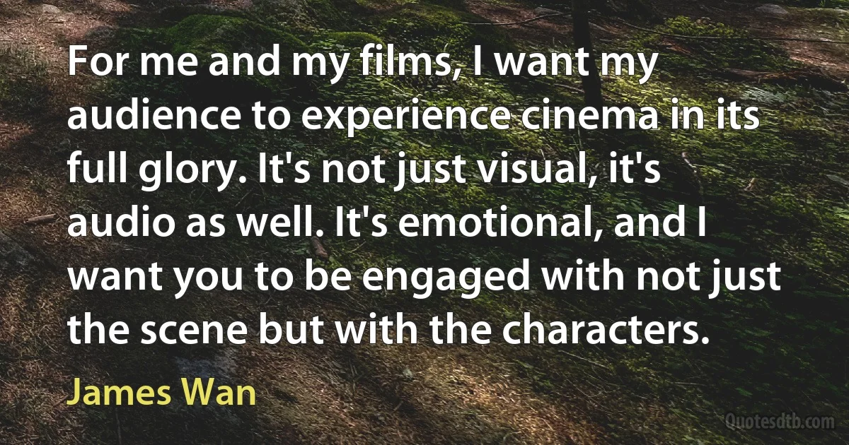 For me and my films, I want my audience to experience cinema in its full glory. It's not just visual, it's audio as well. It's emotional, and I want you to be engaged with not just the scene but with the characters. (James Wan)