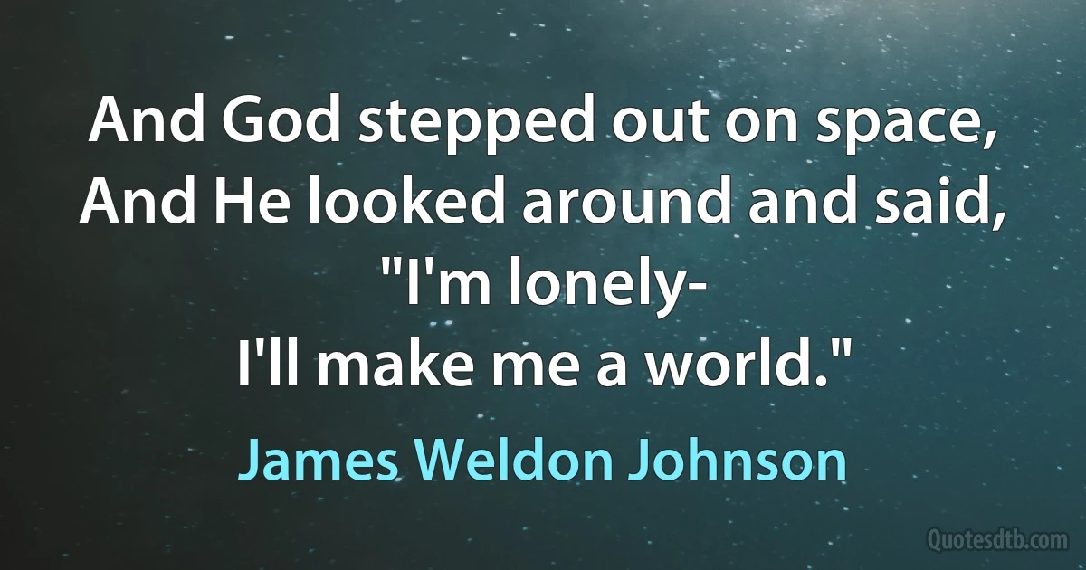 And God stepped out on space,
And He looked around and said,
"I'm lonely-
I'll make me a world." (James Weldon Johnson)