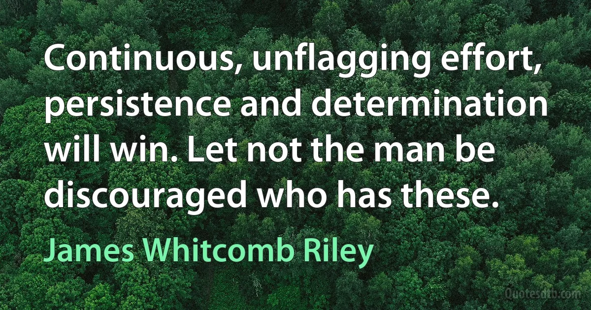 Continuous, unflagging effort, persistence and determination will win. Let not the man be discouraged who has these. (James Whitcomb Riley)