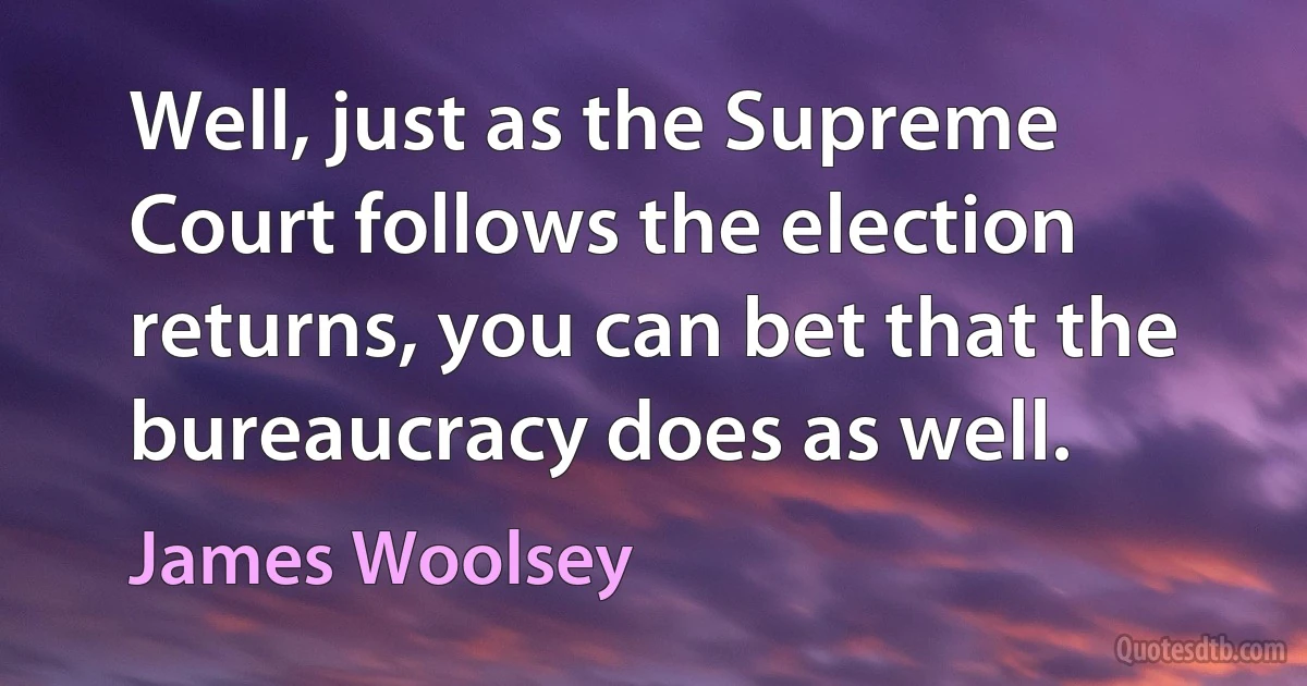 Well, just as the Supreme Court follows the election returns, you can bet that the bureaucracy does as well. (James Woolsey)