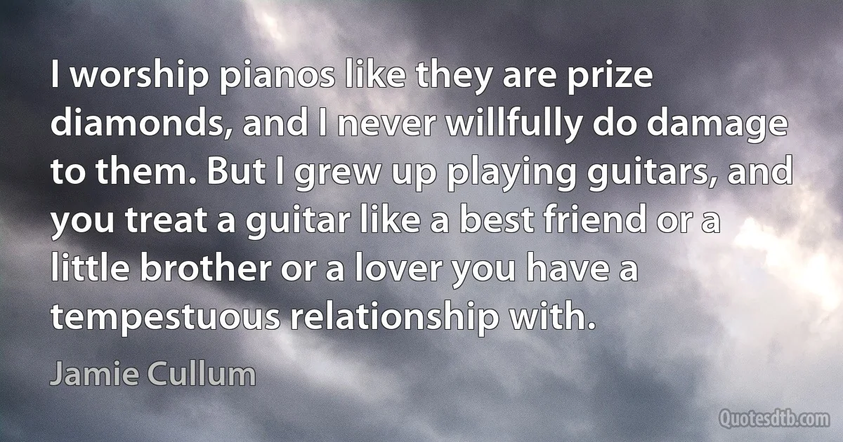 I worship pianos like they are prize diamonds, and I never willfully do damage to them. But I grew up playing guitars, and you treat a guitar like a best friend or a little brother or a lover you have a tempestuous relationship with. (Jamie Cullum)