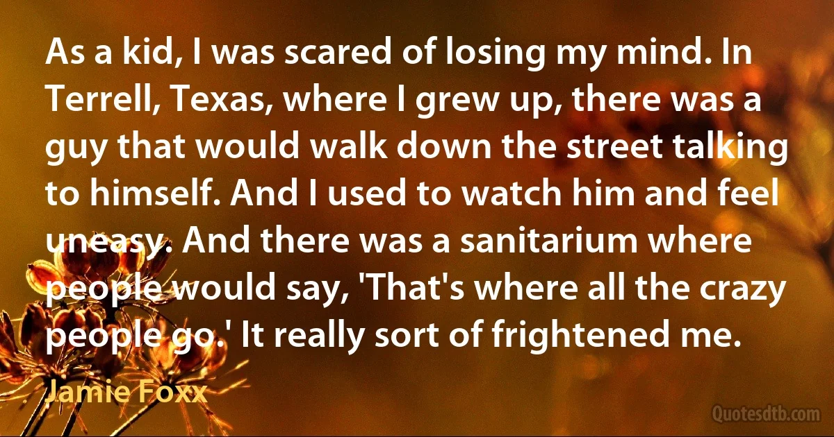 As a kid, I was scared of losing my mind. In Terrell, Texas, where I grew up, there was a guy that would walk down the street talking to himself. And I used to watch him and feel uneasy. And there was a sanitarium where people would say, 'That's where all the crazy people go.' It really sort of frightened me. (Jamie Foxx)