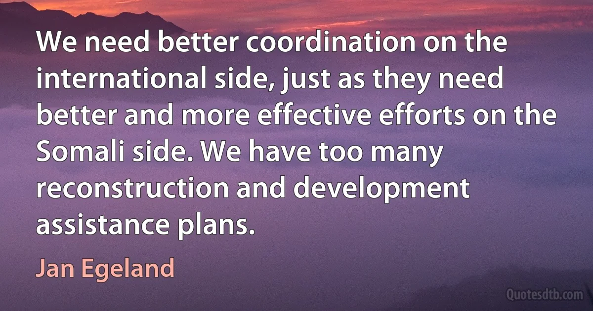 We need better coordination on the international side, just as they need better and more effective efforts on the Somali side. We have too many reconstruction and development assistance plans. (Jan Egeland)