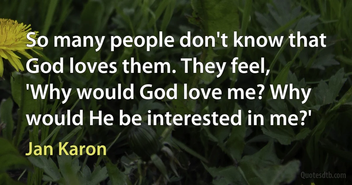 So many people don't know that God loves them. They feel, 'Why would God love me? Why would He be interested in me?' (Jan Karon)