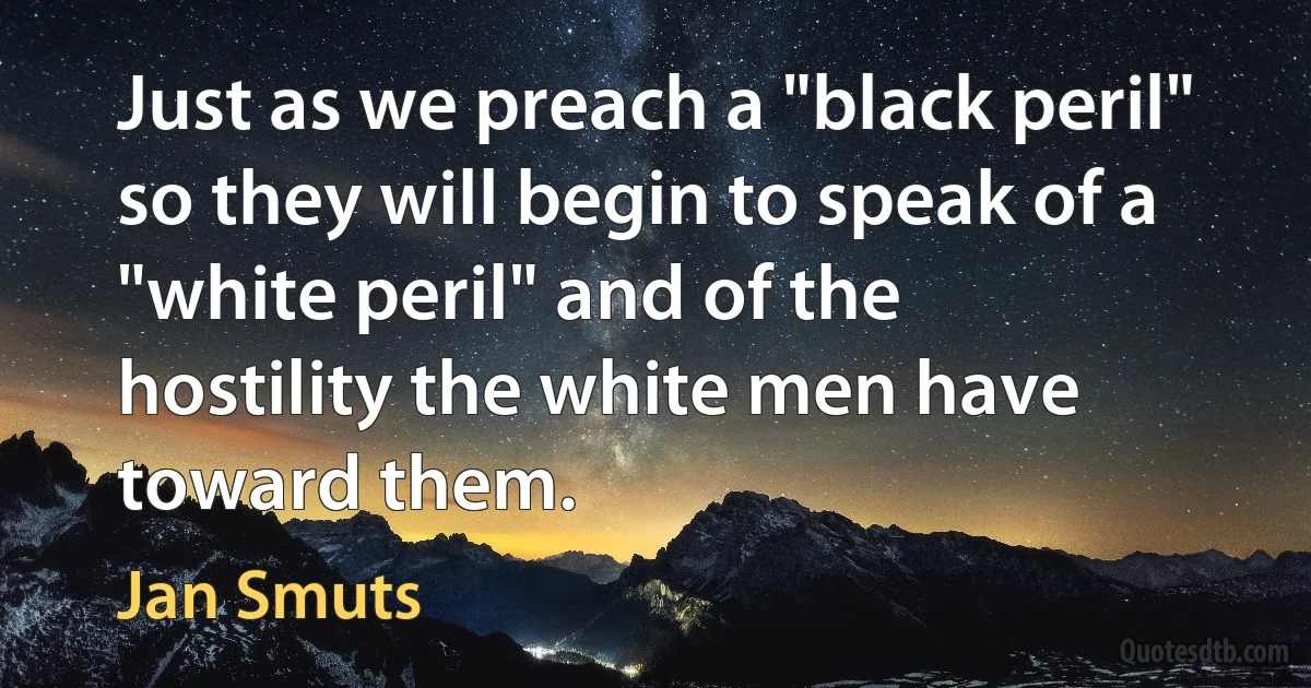 Just as we preach a "black peril" so they will begin to speak of a "white peril" and of the hostility the white men have toward them. (Jan Smuts)