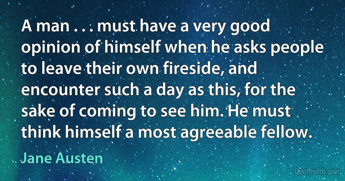 A man . . . must have a very good opinion of himself when he asks people to leave their own fireside, and encounter such a day as this, for the sake of coming to see him. He must think himself a most agreeable fellow. (Jane Austen)