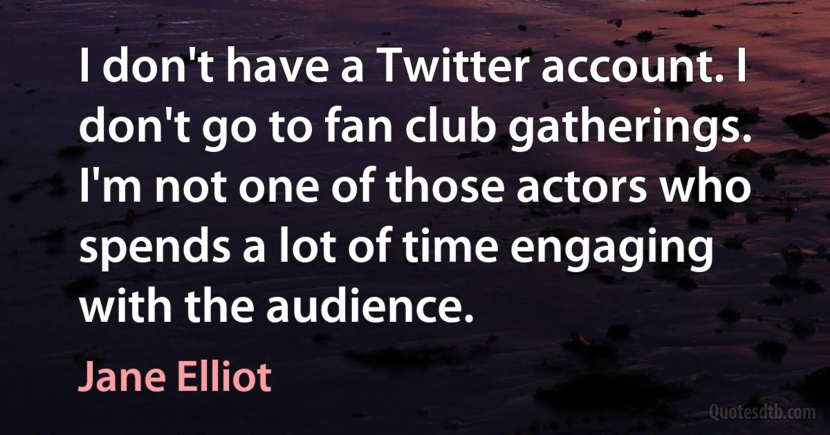 I don't have a Twitter account. I don't go to fan club gatherings. I'm not one of those actors who spends a lot of time engaging with the audience. (Jane Elliot)