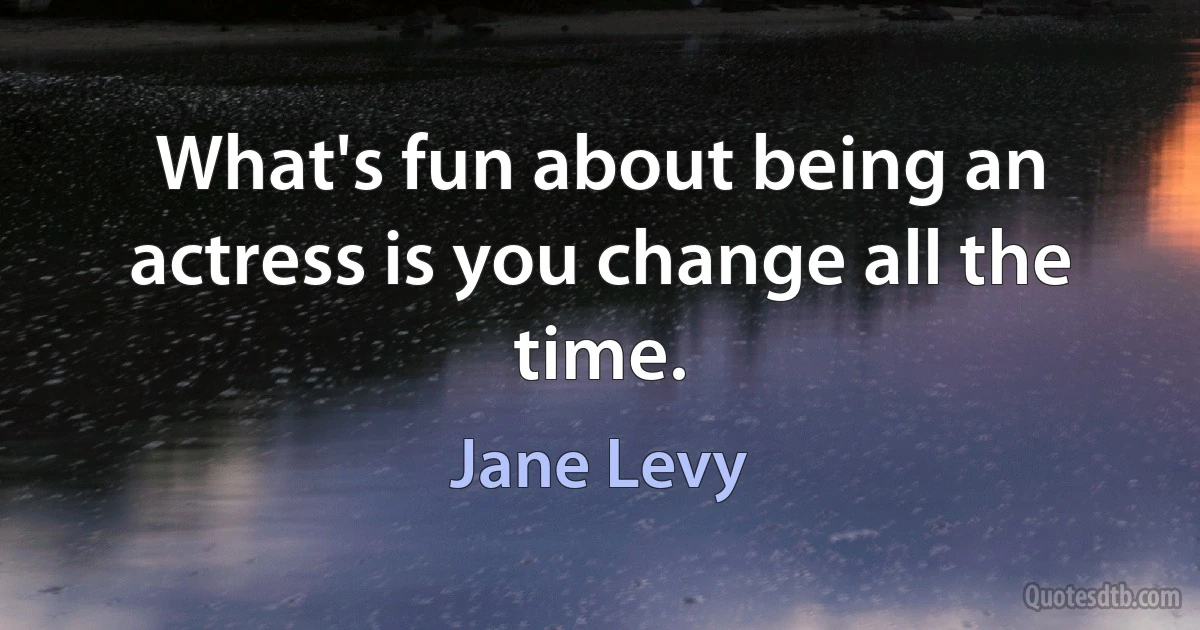 What's fun about being an actress is you change all the time. (Jane Levy)