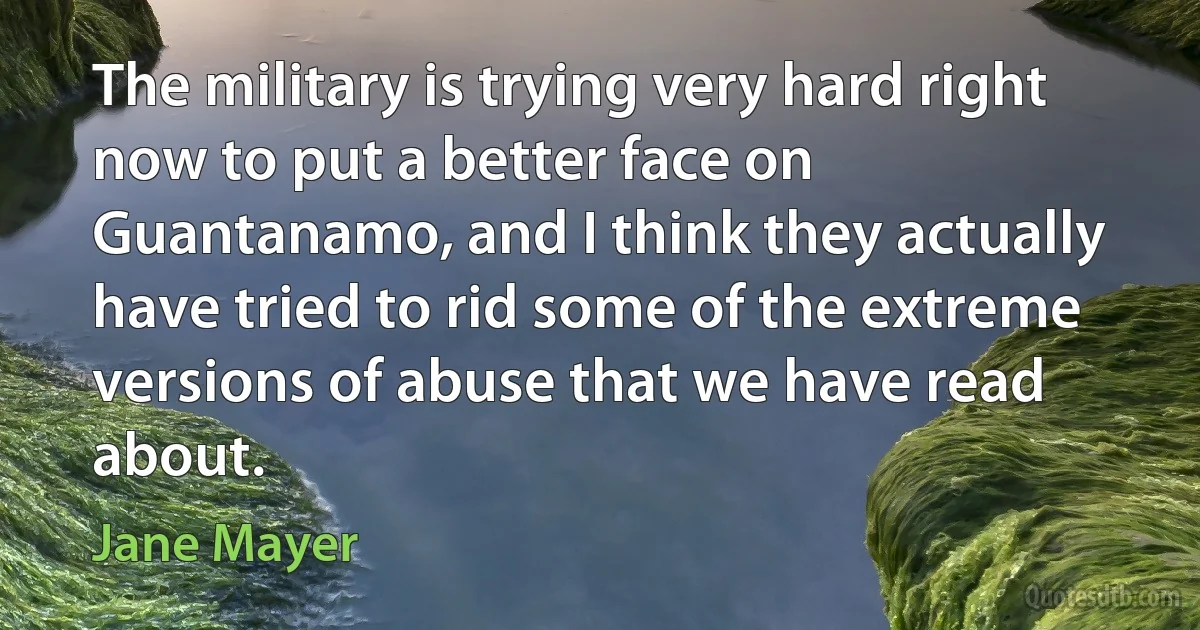 The military is trying very hard right now to put a better face on Guantanamo, and I think they actually have tried to rid some of the extreme versions of abuse that we have read about. (Jane Mayer)