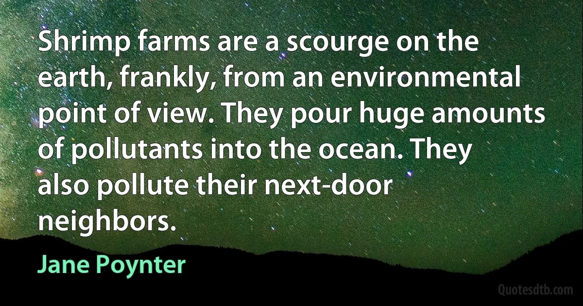 Shrimp farms are a scourge on the earth, frankly, from an environmental point of view. They pour huge amounts of pollutants into the ocean. They also pollute their next-door neighbors. (Jane Poynter)