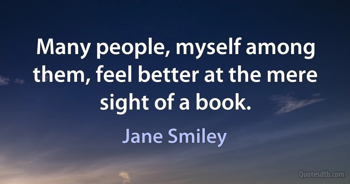 Many people, myself among them, feel better at the mere sight of a book. (Jane Smiley)