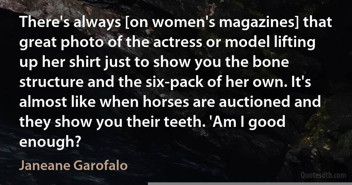 There's always [on women's magazines] that great photo of the actress or model lifting up her shirt just to show you the bone structure and the six-pack of her own. It's almost like when horses are auctioned and they show you their teeth. 'Am I good enough? (Janeane Garofalo)