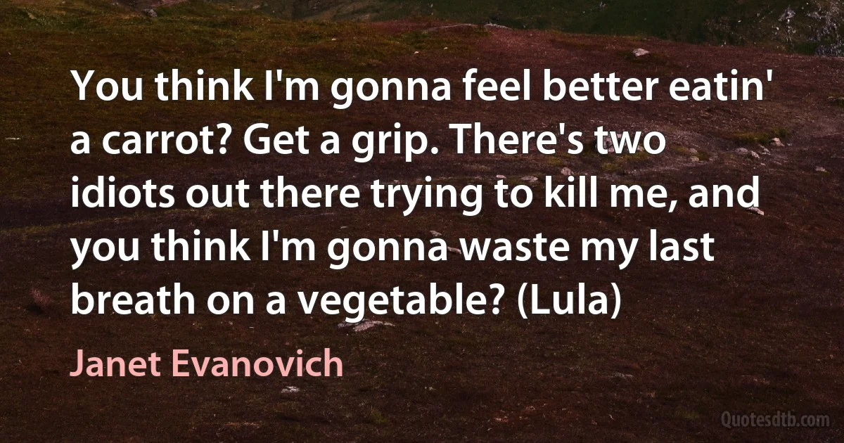 You think I'm gonna feel better eatin' a carrot? Get a grip. There's two idiots out there trying to kill me, and you think I'm gonna waste my last breath on a vegetable? (Lula) (Janet Evanovich)