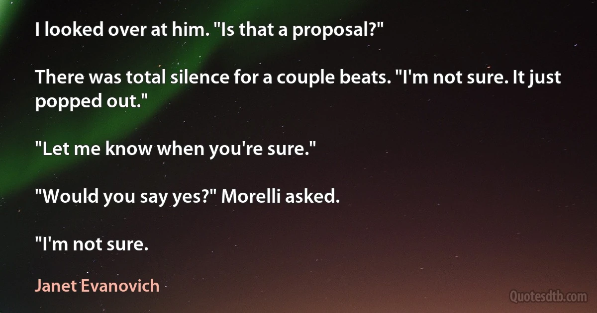 I looked over at him. "Is that a proposal?"

There was total silence for a couple beats. "I'm not sure. It just popped out."

"Let me know when you're sure."

"Would you say yes?" Morelli asked.

"I'm not sure. (Janet Evanovich)