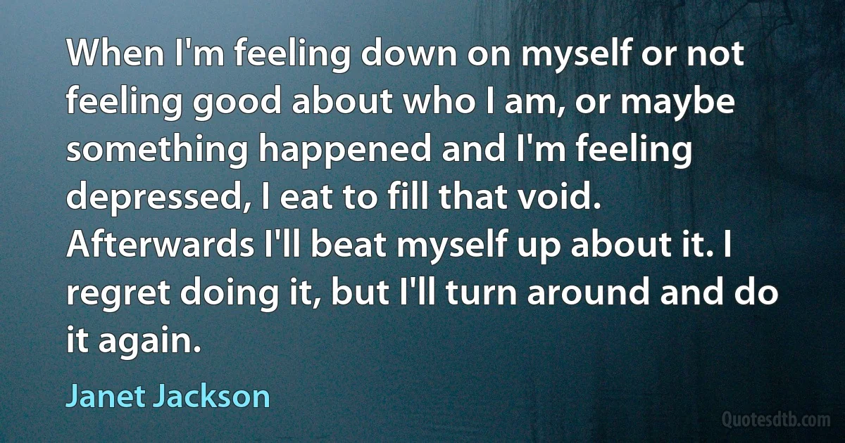 When I'm feeling down on myself or not feeling good about who I am, or maybe something happened and I'm feeling depressed, I eat to fill that void. Afterwards I'll beat myself up about it. I regret doing it, but I'll turn around and do it again. (Janet Jackson)