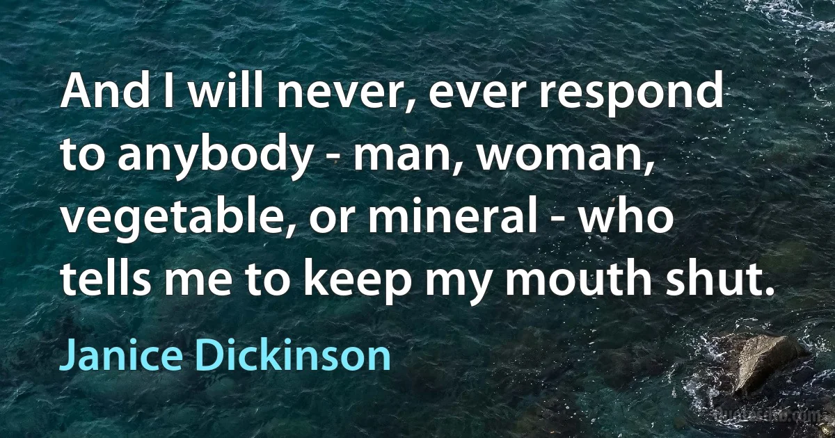 And I will never, ever respond to anybody - man, woman, vegetable, or mineral - who tells me to keep my mouth shut. (Janice Dickinson)