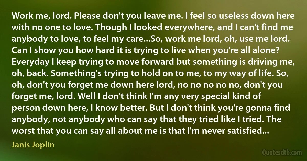 Work me, lord. Please don't you leave me. I feel so useless down here with no one to love. Though I looked everywhere, and I can't find me anybody to love, to feel my care...So, work me lord, oh, use me lord. Can I show you how hard it is trying to live when you're all alone? Everyday I keep trying to move forward but something is driving me, oh, back. Something's trying to hold on to me, to my way of life. So, oh, don't you forget me down here lord, no no no no no, don't you forget me, lord. Well I don't think I'm any very special kind of person down here, I know better. But I don't think you're gonna find anybody, not anybody who can say that they tried like I tried. The worst that you can say all about me is that I'm never satisfied... (Janis Joplin)