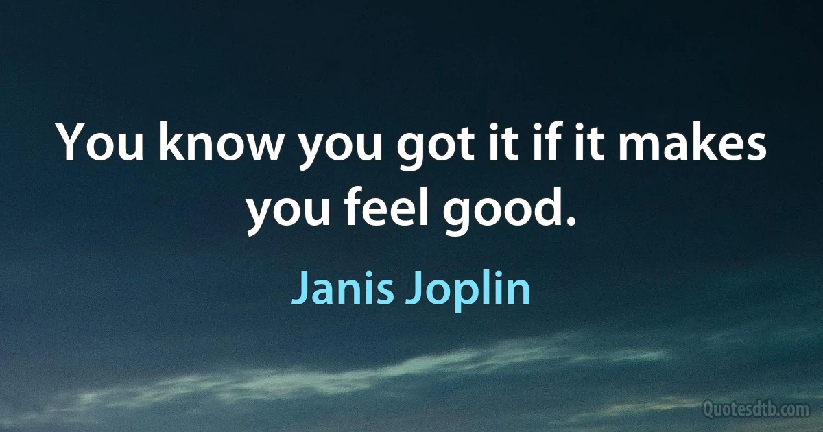 You know you got it if it makes you feel good. (Janis Joplin)