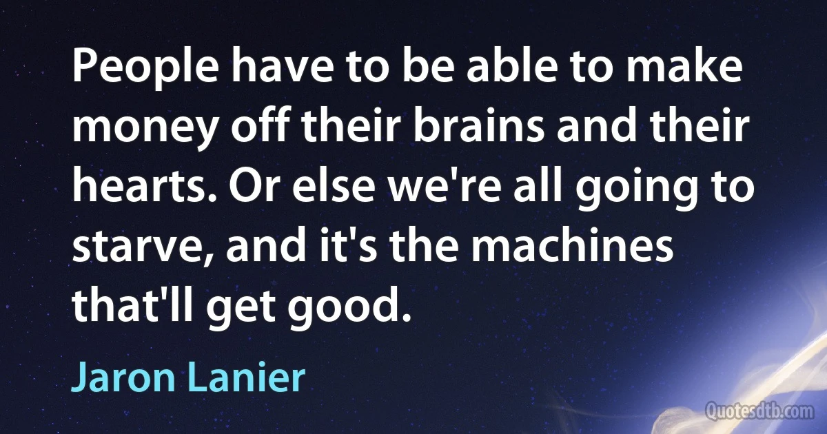 People have to be able to make money off their brains and their hearts. Or else we're all going to starve, and it's the machines that'll get good. (Jaron Lanier)