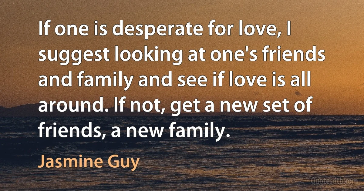 If one is desperate for love, I suggest looking at one's friends and family and see if love is all around. If not, get a new set of friends, a new family. (Jasmine Guy)