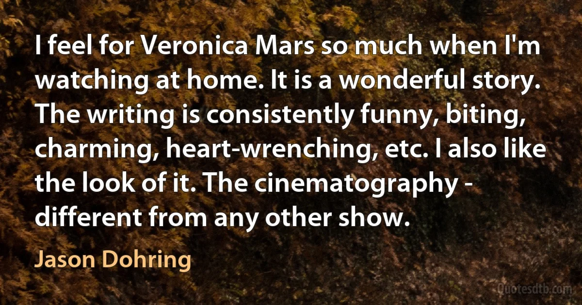 I feel for Veronica Mars so much when I'm watching at home. It is a wonderful story. The writing is consistently funny, biting, charming, heart-wrenching, etc. I also like the look of it. The cinematography - different from any other show. (Jason Dohring)