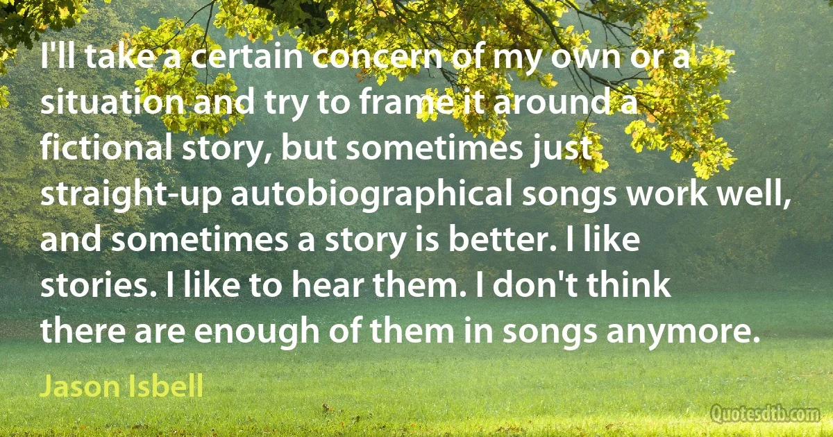 I'll take a certain concern of my own or a situation and try to frame it around a fictional story, but sometimes just straight-up autobiographical songs work well, and sometimes a story is better. I like stories. I like to hear them. I don't think there are enough of them in songs anymore. (Jason Isbell)