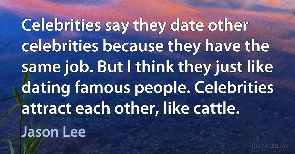 Celebrities say they date other celebrities because they have the same job. But I think they just like dating famous people. Celebrities attract each other, like cattle. (Jason Lee)