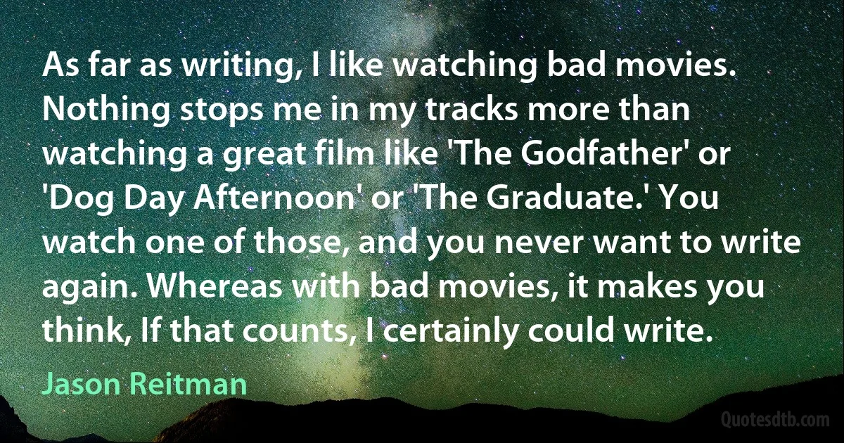 As far as writing, I like watching bad movies. Nothing stops me in my tracks more than watching a great film like 'The Godfather' or 'Dog Day Afternoon' or 'The Graduate.' You watch one of those, and you never want to write again. Whereas with bad movies, it makes you think, If that counts, I certainly could write. (Jason Reitman)