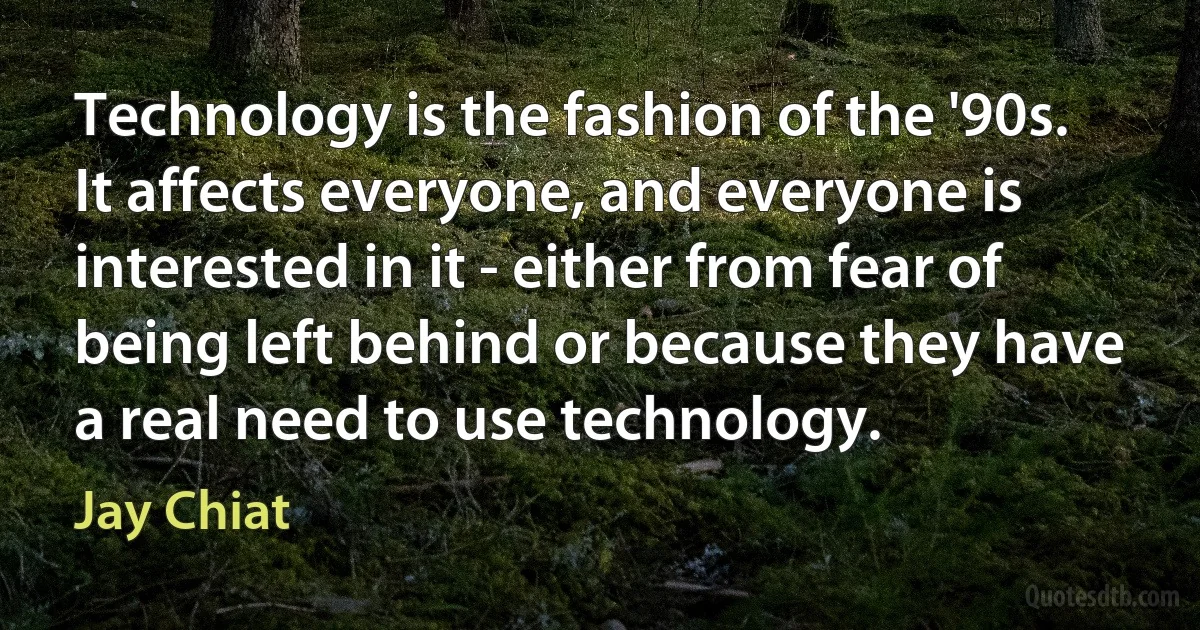 Technology is the fashion of the '90s. It affects everyone, and everyone is interested in it - either from fear of being left behind or because they have a real need to use technology. (Jay Chiat)