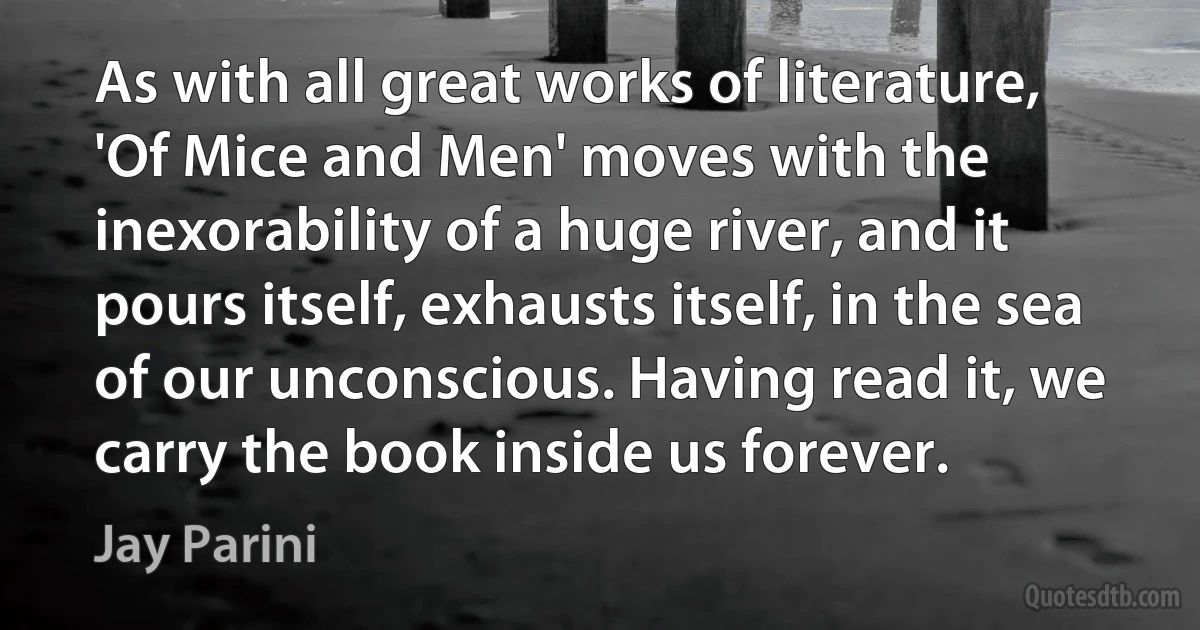 As with all great works of literature, 'Of Mice and Men' moves with the inexorability of a huge river, and it pours itself, exhausts itself, in the sea of our unconscious. Having read it, we carry the book inside us forever. (Jay Parini)