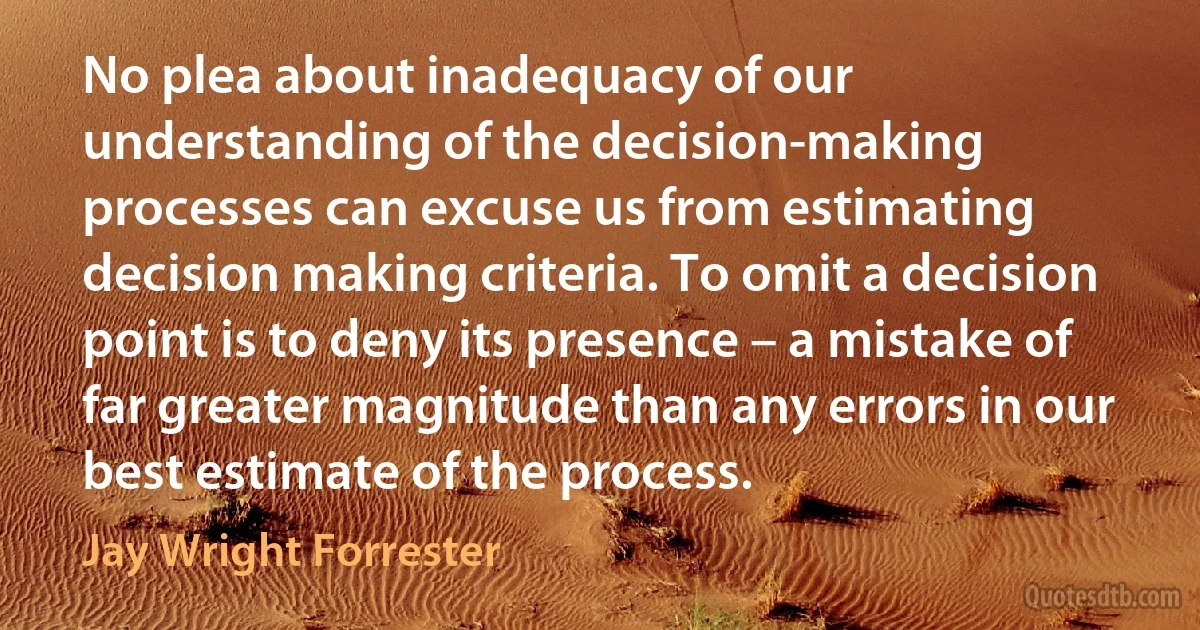 No plea about inadequacy of our understanding of the decision-making processes can excuse us from estimating decision making criteria. To omit a decision point is to deny its presence – a mistake of far greater magnitude than any errors in our best estimate of the process. (Jay Wright Forrester)