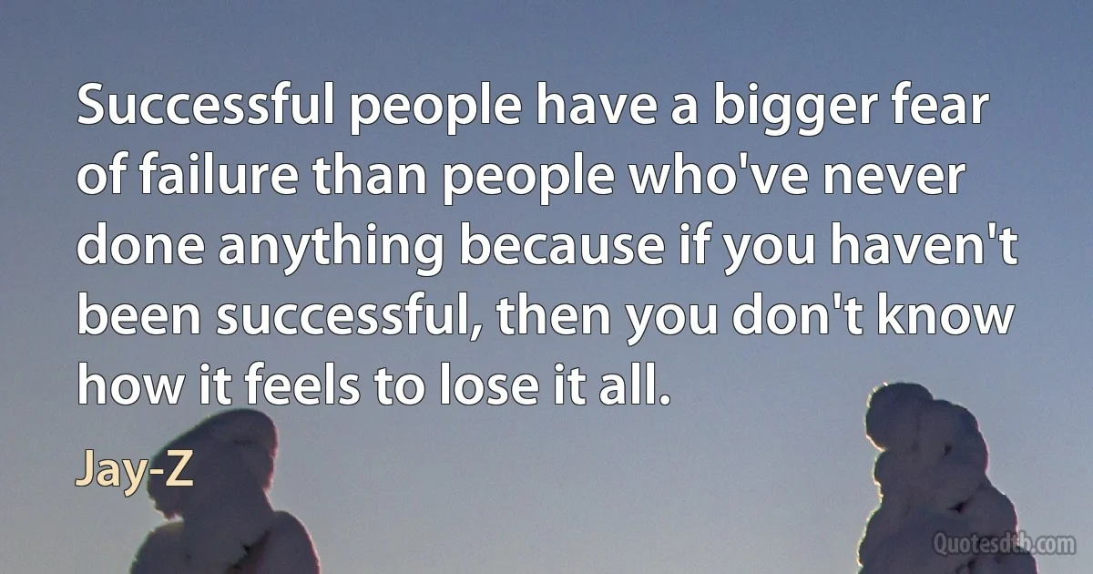 Successful people have a bigger fear of failure than people who've never done anything because if you haven't been successful, then you don't know how it feels to lose it all. (Jay-Z)