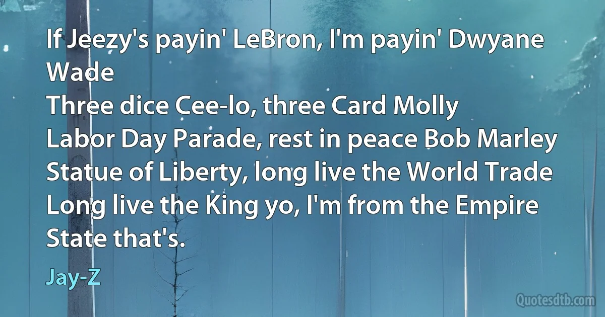 If Jeezy's payin' LeBron, I'm payin' Dwyane Wade
Three dice Cee-lo, three Card Molly
Labor Day Parade, rest in peace Bob Marley
Statue of Liberty, long live the World Trade
Long live the King yo, I'm from the Empire State that's. (Jay-Z)